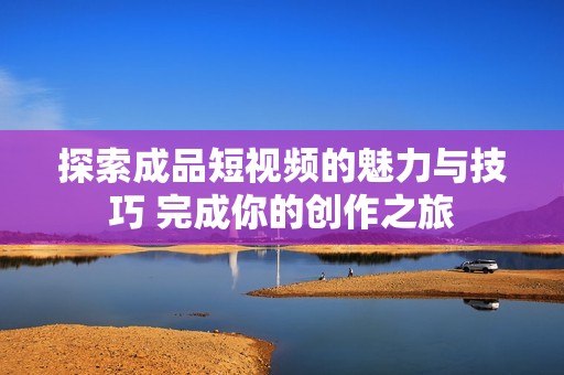 探索成品短视频的魅力与技巧 完成你的创作之旅