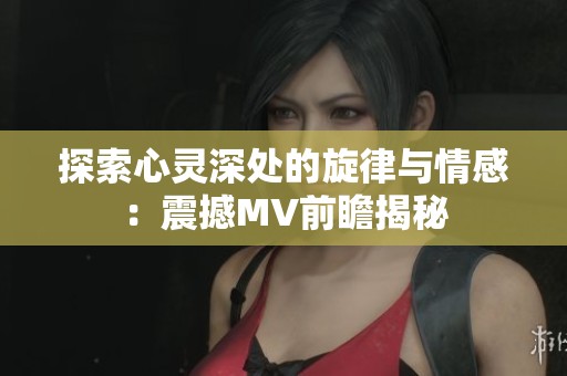 探索心灵深处的旋律与情感：震撼MV前瞻揭秘