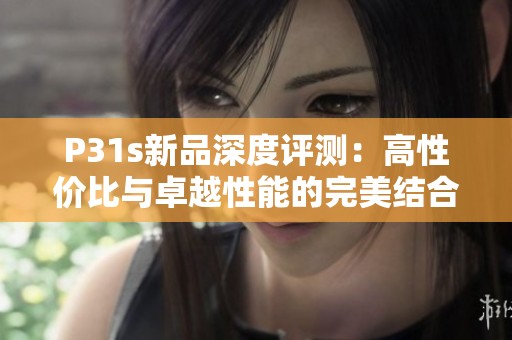 P31s新品深度评测：高性价比与卓越性能的完美结合