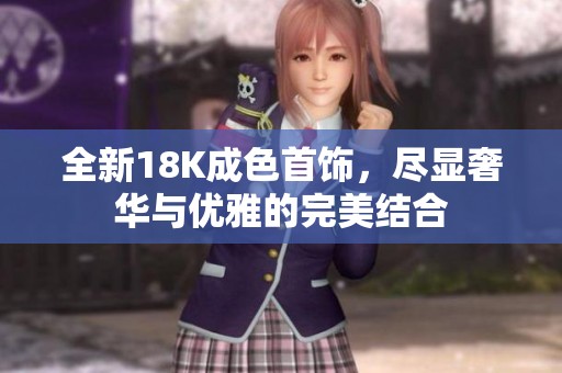 全新18K成色首饰，尽显奢华与优雅的完美结合
