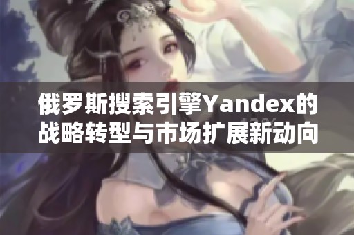 俄罗斯搜索引擎Yandex的战略转型与市场扩展新动向