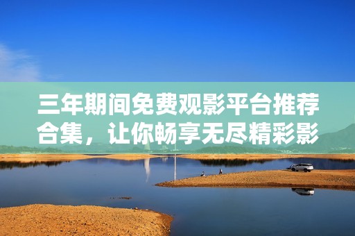 三年期间免费观影平台推荐合集，让你畅享无尽精彩影视作品