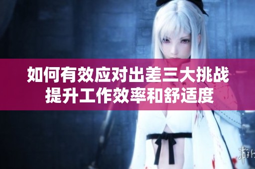 如何有效应对出差三大挑战 提升工作效率和舒适度