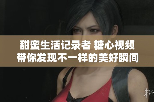 甜蜜生活记录者 糖心视频带你发现不一样的美好瞬间
