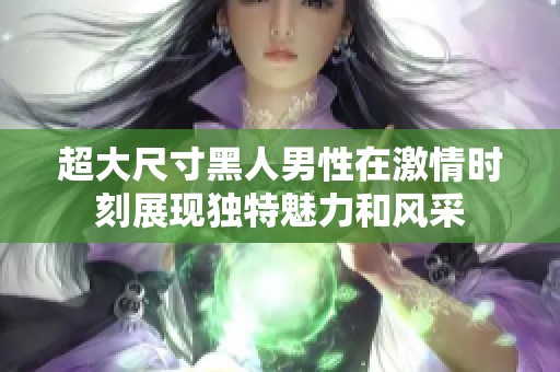 超大尺寸黑人男性在激情时刻展现独特魅力和风采