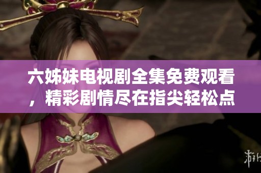 六姊妹电视剧全集免费观看，精彩剧情尽在指尖轻松点击观看