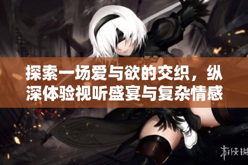 探索一场爱与欲的交织，纵深体验视听盛宴与复杂情感冲突