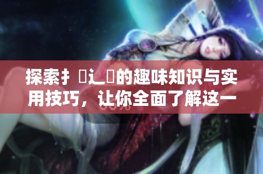 探索扌喿辶畐的趣味知识与实用技巧，让你全面了解这一领域