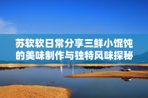 苏软软日常分享三鲜小馄饨的美味制作与独特风味探秘