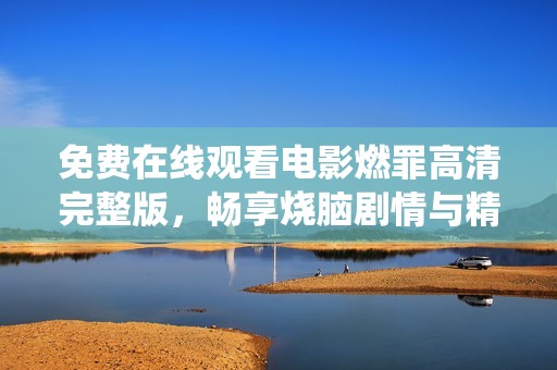 免费在线观看电影燃罪高清完整版，畅享烧脑剧情与精彩演绎