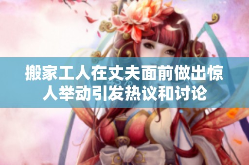 搬家工人在丈夫面前做出惊人举动引发热议和讨论