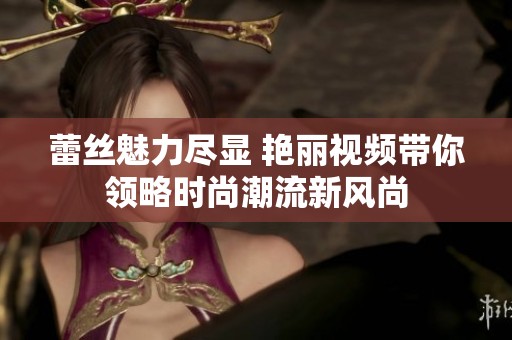 蕾丝魅力尽显 艳丽视频带你领略时尚潮流新风尚