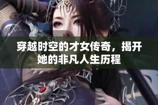 穿越时空的才女传奇，揭开她的非凡人生历程