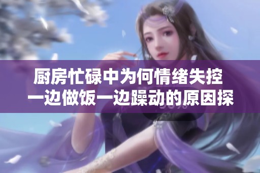 厨房忙碌中为何情绪失控 一边做饭一边躁动的原因探讨