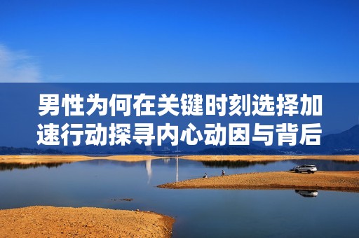 男性为何在关键时刻选择加速行动探寻内心动因与背后心理