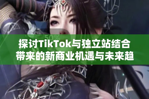 探讨TikTok与独立站结合带来的新商业机遇与未来趋势