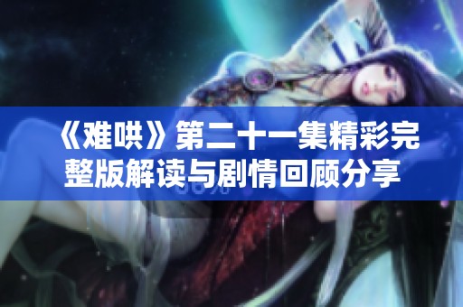 《难哄》第二十一集精彩完整版解读与剧情回顾分享