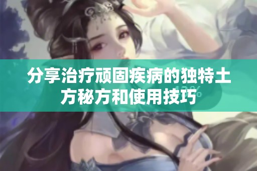 分享治疗顽固疾病的独特土方秘方和使用技巧