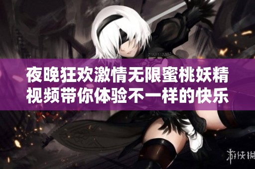 夜晚狂欢激情无限蜜桃妖精视频带你体验不一样的快乐时光