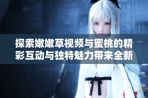 探索嫩嫩草视频与蜜桃的精彩互动与独特魅力带来全新视觉体验