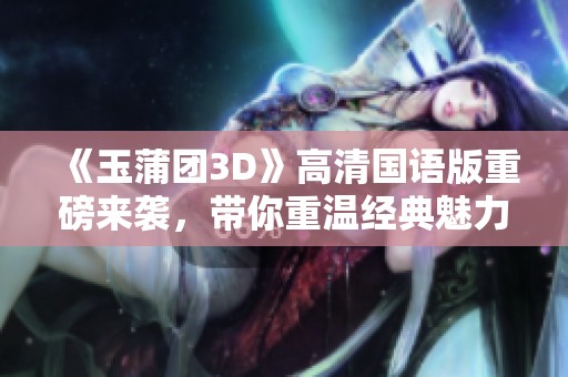 《玉蒲团3D》高清国语版重磅来袭，带你重温经典魅力与激情