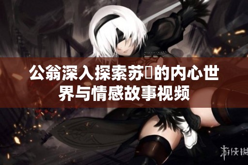 公翁深入探索苏玥的内心世界与情感故事视频