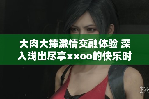 大肉大捧激情交融体验 深入浅出尽享xxoo的快乐时刻