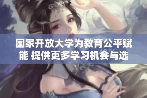 国家开放大学为教育公平赋能 提供更多学习机会与选择