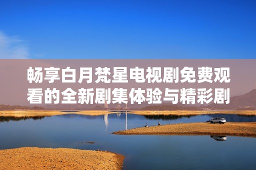 畅享白月梵星电视剧免费观看的全新剧集体验与精彩剧情解析
