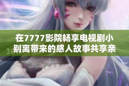 在7777影院畅享电视剧小别离带来的感人故事共享亲情与成长