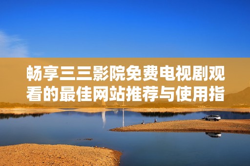 畅享三三影院免费电视剧观看的最佳网站推荐与使用指南