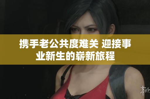 携手老公共度难关 迎接事业新生的崭新旅程