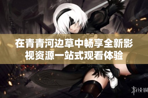 在青青河边草中畅享全新影视资源一站式观看体验