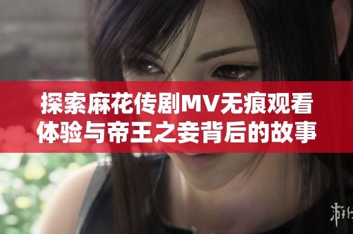 探索麻花传剧MV无痕观看体验与帝王之妾背后的故事深度解析