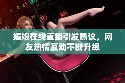 媚娘在线直播引发热议，网友热情互动不断升级