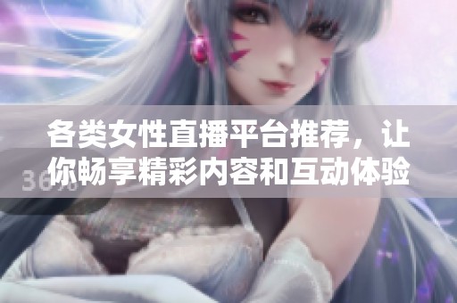 各类女性直播平台推荐，让你畅享精彩内容和互动体验