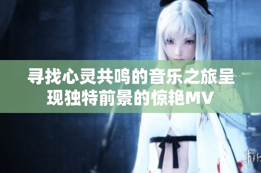寻找心灵共鸣的音乐之旅呈现独特前景的惊艳MV