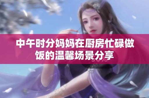 中午时分妈妈在厨房忙碌做饭的温馨场景分享