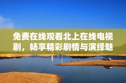 免费在线观看北上在线电视剧，畅享精彩剧情与演绎魅力