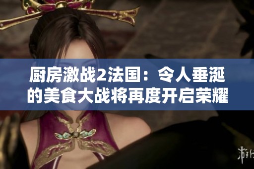 厨房激战2法国：令人垂涎的美食大战将再度开启荣耀篇章