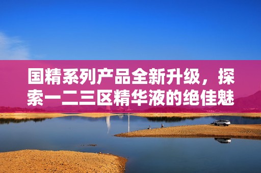 国精系列产品全新升级，探索一二三区精华液的绝佳魅力