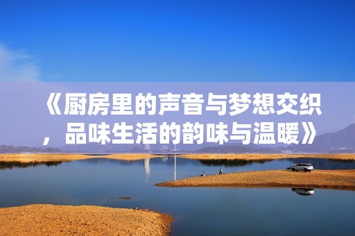 《厨房里的声音与梦想交织，品味生活的韵味与温暖》