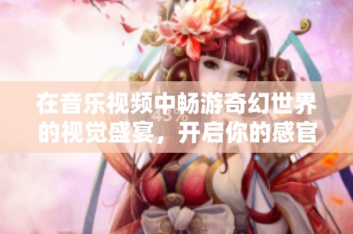 在音乐视频中畅游奇幻世界的视觉盛宴，开启你的感官之旅