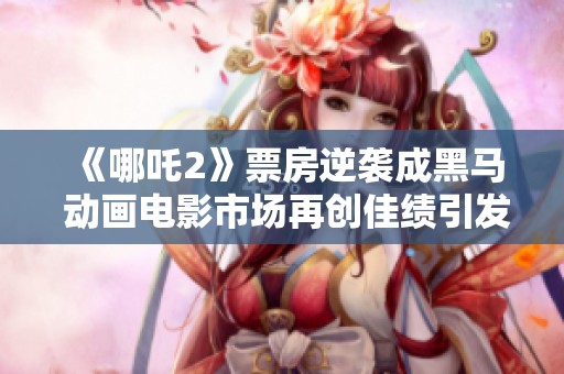 《哪吒2》票房逆袭成黑马 动画电影市场再创佳绩引发热议