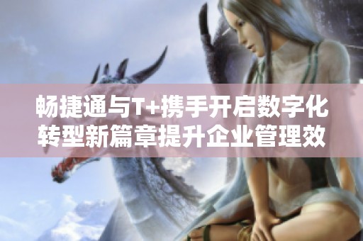 畅捷通与T+携手开启数字化转型新篇章提升企业管理效率