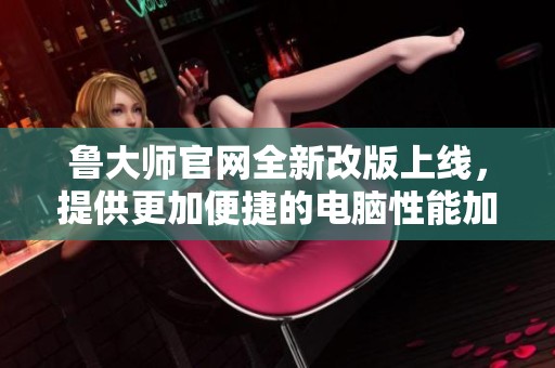 鲁大师官网全新改版上线，提供更加便捷的电脑性能加速服务
