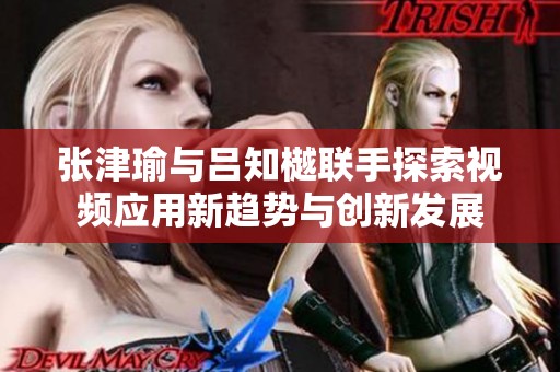 张津瑜与吕知樾联手探索视频应用新趋势与创新发展