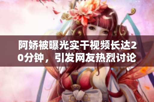 阿娇被曝光实干视频长达20分钟，引发网友热烈讨论和关注
