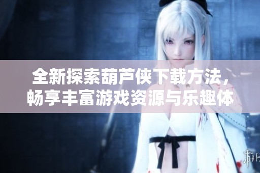 全新探索葫芦侠下载方法，畅享丰富游戏资源与乐趣体验