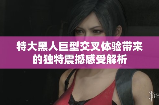 特大黑人巨型交叉体验带来的独特震撼感受解析